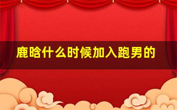 鹿晗什么时候加入跑男的