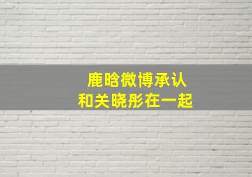 鹿晗微博承认和关晓彤在一起