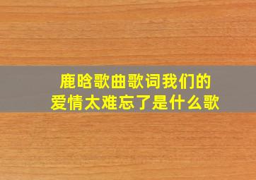 鹿晗歌曲歌词我们的爱情太难忘了是什么歌