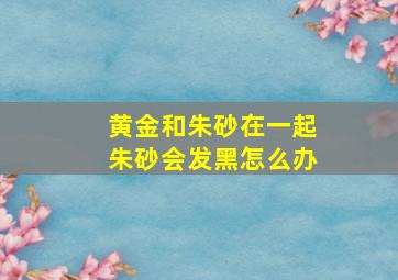 黄金和朱砂在一起朱砂会发黑怎么办