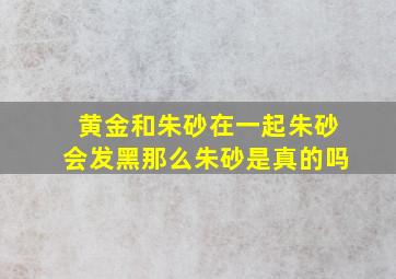 黄金和朱砂在一起朱砂会发黑那么朱砂是真的吗