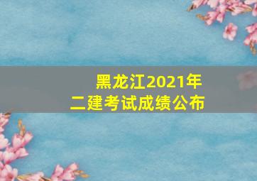 黑龙江2021年二建考试成绩公布