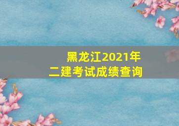 黑龙江2021年二建考试成绩查询