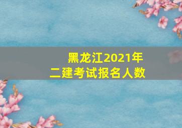 黑龙江2021年二建考试报名人数