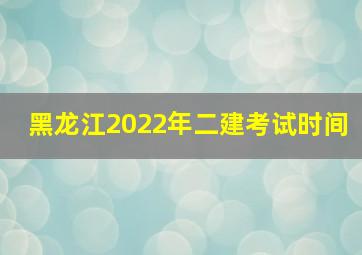 黑龙江2022年二建考试时间