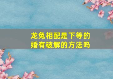 龙兔相配是下等的婚有破解的方法吗